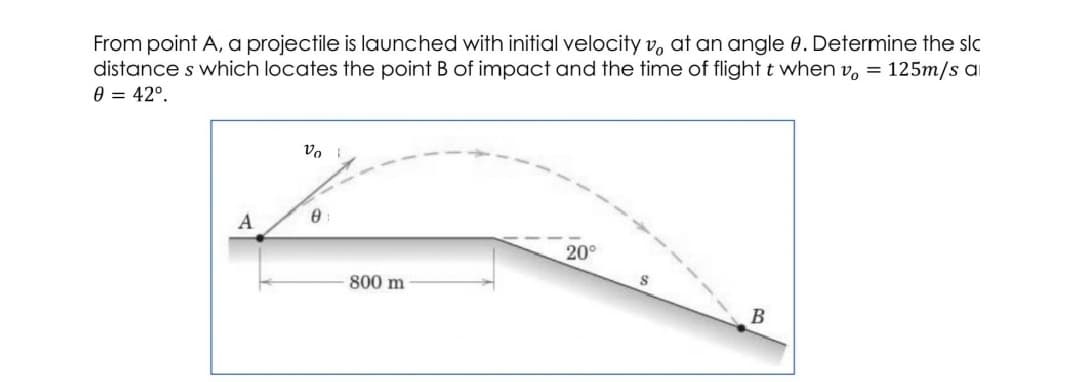 From point A, a projectile is launched with initial velocity v, at an angle 0. Determine the slc
distance s which locates the point B of impact and the time of flight t when v, = 125m/s ai
0 = 42°.
A
20°
800 m
В
