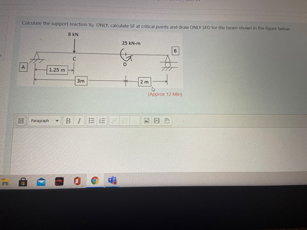 Calculate the support reaction VB ONLY, calculate SF at critical points and draw ONLY SFD for the beam shown in the figure below
8 kN
25 kN-m
B
1.25 m
3m
2 m
(Approx 12 Min)
Paragraph
BI三三
四
