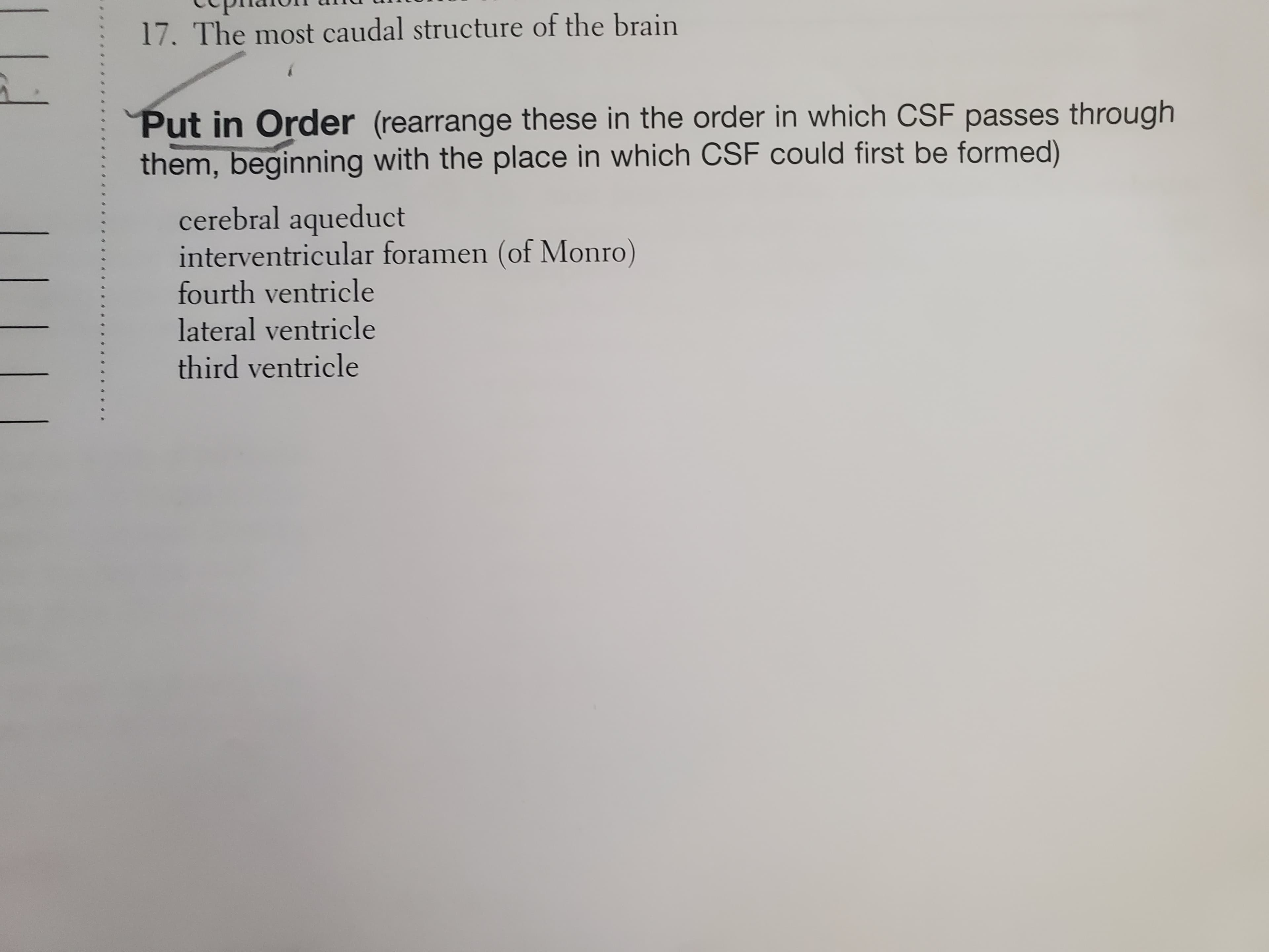 Put in Order (rearrange these in the order in which CSF passes thPough
them, beginning with the place in which CSF could first be formed)
cerebral aqueduct
interventricular foramen (of Monro)
fourth ventricle
lateral ventricle
third ventricle
