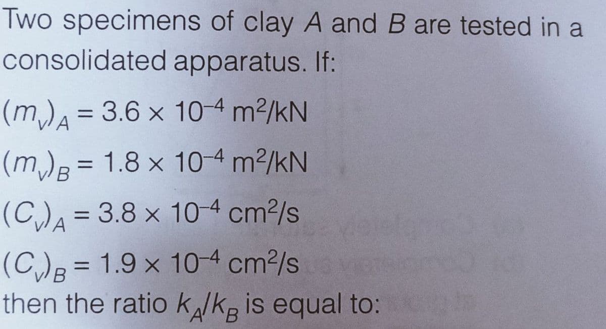 Two specimens of clay A and B are tested in a
consolidated apparatus. If:
= 3.6 x 10-4 m2/kN
(m)B = 1.8 x 10-4 m2/kN
(C)A = 3.8 x 104 cm²/s
%3D
(C)B = 1.9 x 10-4 cm2/s
then the ratio klkg is equal to:
%3D
B.
