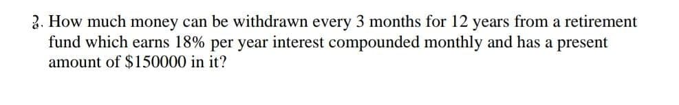 2. How much money can be withdrawn every 3 months for 12 years from a retirement
fund which earns 18% per year interest compounded monthly and has a present
amount of $150000 in it?
