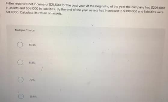 Fitter reported net income of $21,500 for the past year. At the beginning of the year the company had $208,000
in assets and $58,000 in liabilities. By the end of the year, assets had increased to $308,000 and liabilities were
$83.000. Calculate its return on assets:
Mutiple Choice
10.3%
8.3%
355%
