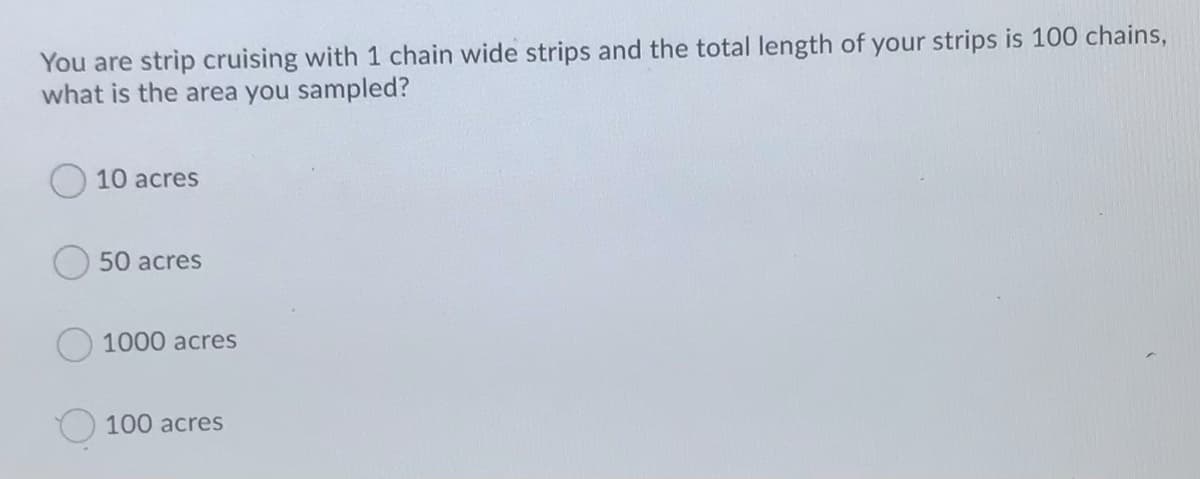 You are strip cruising with 1 chain wide strips and the total length of your strips is 100 chains,
what is the area you sampled?
10 acres
50 acres
1000 acres
100 acres
