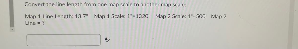 Convert the line length from one map scale to another map scale:
Map 1 Line Length: 13.7" Map 1 Scale: 1"=1320'
Map 2 Scale: 1"=500' Map 2
Line = ?
