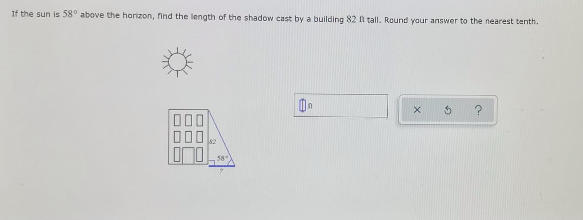 If the sun is 58° above the horizon, find the length of the shadow cast by a building 82 ft tall. Round your answer to the nearest tenth.
000
82
58°
