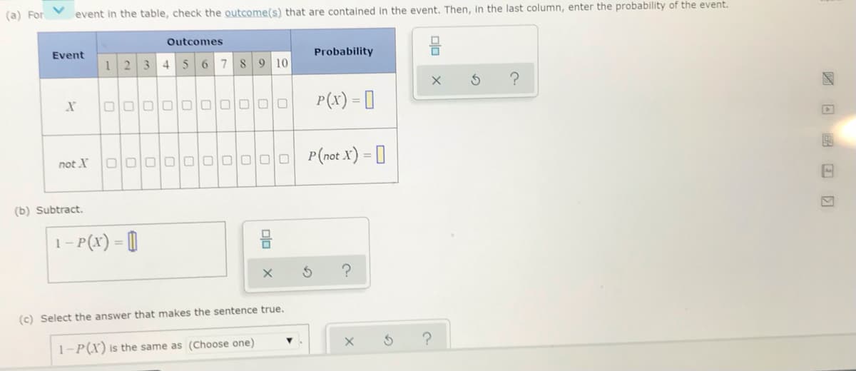 (a) For
event in the table, check the outcome(s) that are contained in the event. Then, in the last column, enter the probability of the event.
Outcomes
Event
Probability
1 2
3.
4
6 7 89 10
olololololololololo
P(x) = []
not X
O0000 O0000 P(not X) = []
(b) Subtract.
1- P(x) = []
%3D
(c) Select the answer that makes the sentence true.
1-P(X) is the same as (Choose one)
olo
