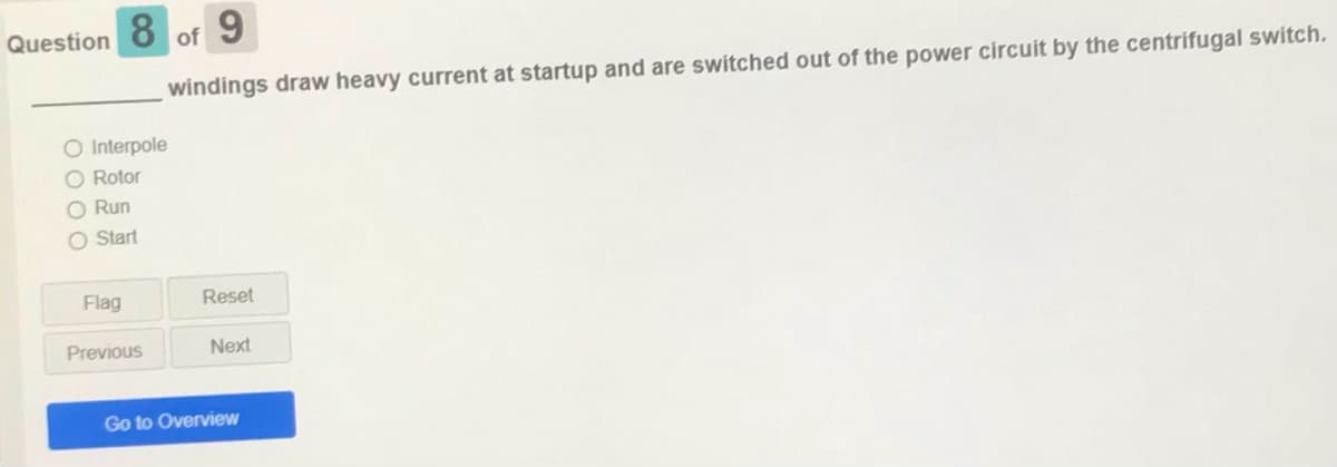 Question
8
9
of
windings draw heavy current at startup and are switched out of the power circuit by the centrifugal switch.
O Interpole
O Rotor
O Run
O Start
Flag
Reset
Previous
Next
Go to Overview
