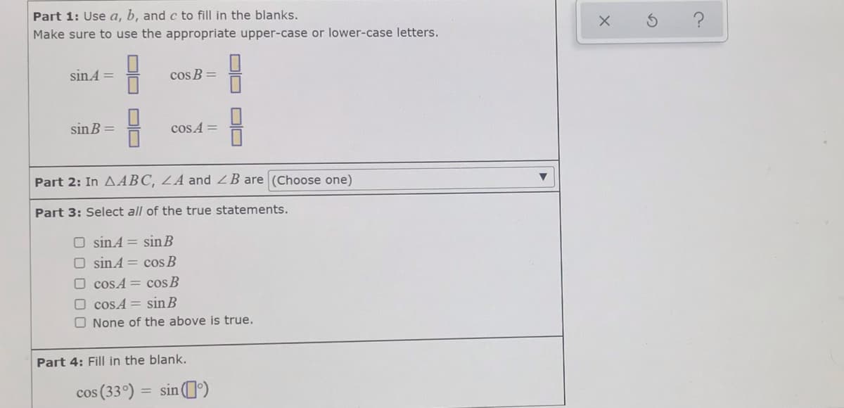 Part 1: Use a, b, and c to fill in the blanks.
Make sure to use the appropriate upper-case or lower-case letters.
sinA =
cos B =
sin B =
cos A =
Part 2: In AABC, LA and ZB are (Choose one)
Part 3: Select all of the true statements.
O sinA = sin B
O sinA = cos B
O cosA = cos B
O cosA = sin B
O None of the above is true.
Part 4: Fill in the blank.
cos (33°) = sin ')
미□
