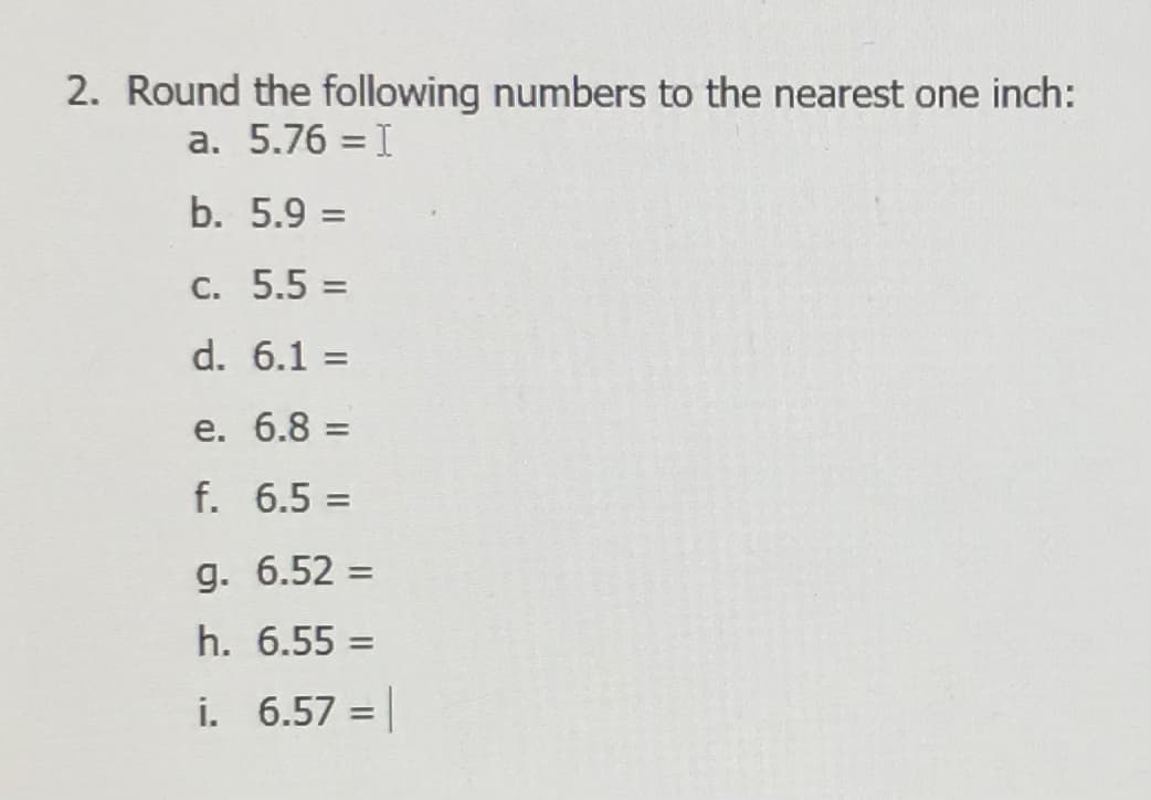 2. Round the following numbers to the nearest one inch:
a. 5.76 = I
b. 5.9 =
C. 5.5 =
%3D
d. 6.1 =
%3D
e. 6.8 =
%3D
f. 6.5 =
%3D
g. 6.52 =
%3D
h. 6.55 =
%3D
i. 6.57 =
