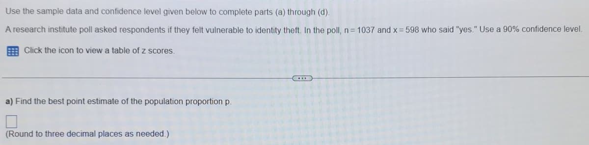 Use the sample data and confidence level given below to complete parts (a) through (d).
A research institute poll asked respondents if they felt vulnerable to identity theft. In the poll, n= 1037 and x = 598 who said "yes." Use a 90% confidence level.
Click the icon to view a table of z scores.
a) Find the best point estimate of the population proportion p.
(Round to three decimal places as needed.)
