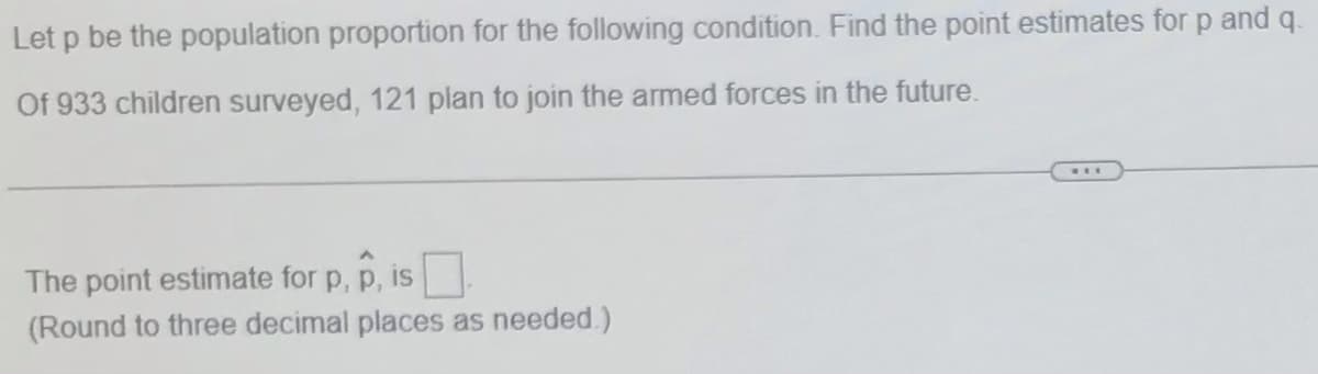 Let p be the population proportion for the following condition. Find the point estimates for p and q.
Of 933 children surveyed, 121 plan to join the armed forces in the future.
...
The point estimate for p, p, is
(Round to three decimal places as needed.)
