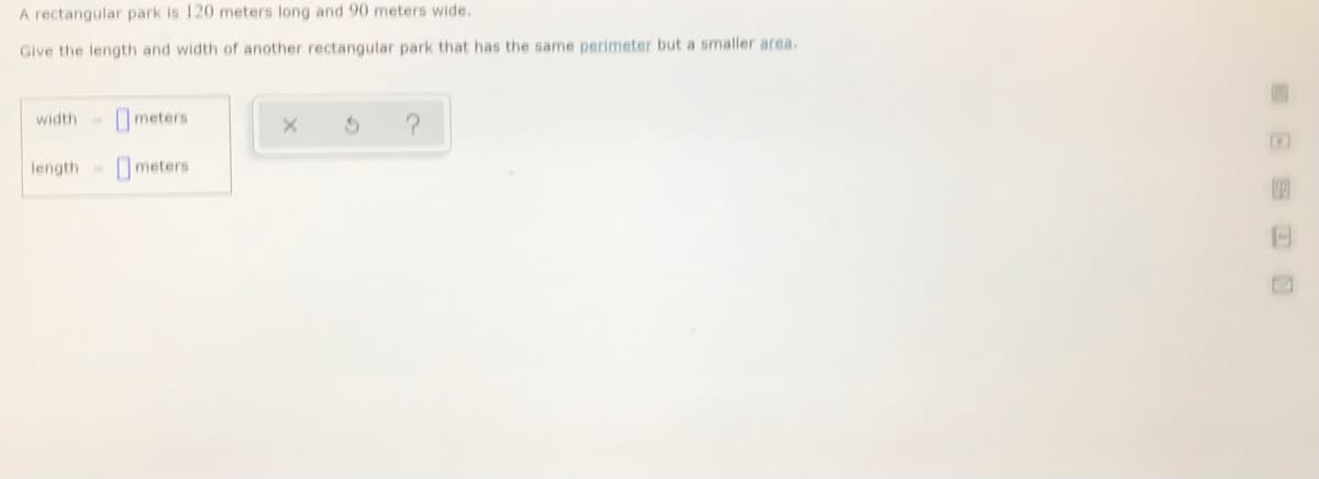 A rectangular park is 120 meters long and 90 meters wide.
Give the length and width of another rectangular park that has the same perimeter but a smaller area.
width=
Ometers
length
Ometers
