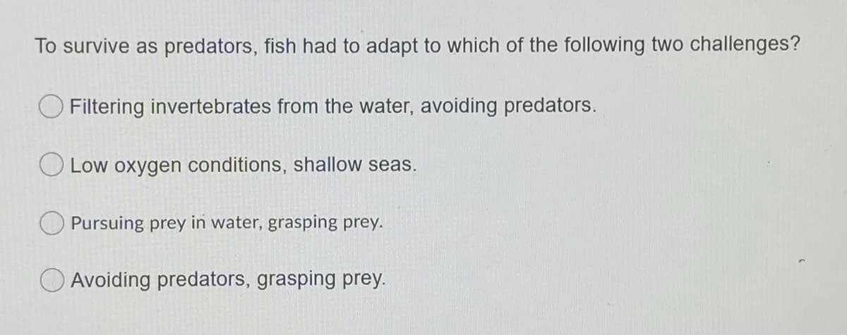 To survive as predators, fish had to adapt to which of the following two challenges?
Filtering invertebrates from the water, avoiding predators.
Low oxygen conditions, shallow seas.
Pursuing prey in water, grasping prey.
O Avoiding predators, grasping prey.
