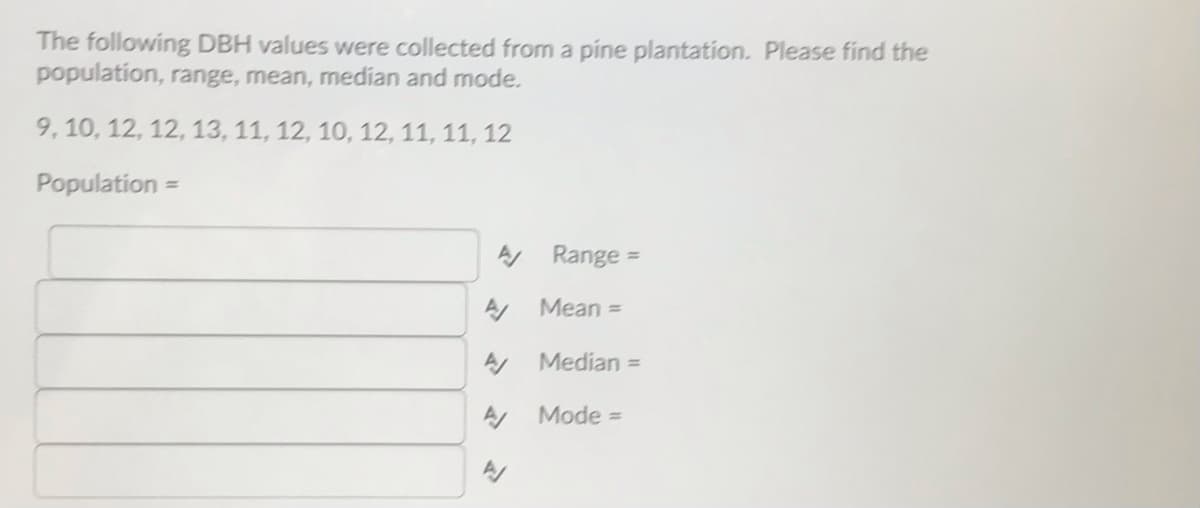 The following DBH values were collected from a pine plantation. Please find the
population, range, mean, median and mode.
9, 10, 12, 12, 13, 11, 12, 10, 12, 11, 11, 12
Population =
A Range
%3D
A Mean =
A Median =
Mode =
