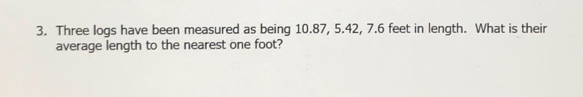 3. Three logs have been measured as being 10.87, 5.42, 7.6 feet in length. What is their
average length to the nearest one foot?
