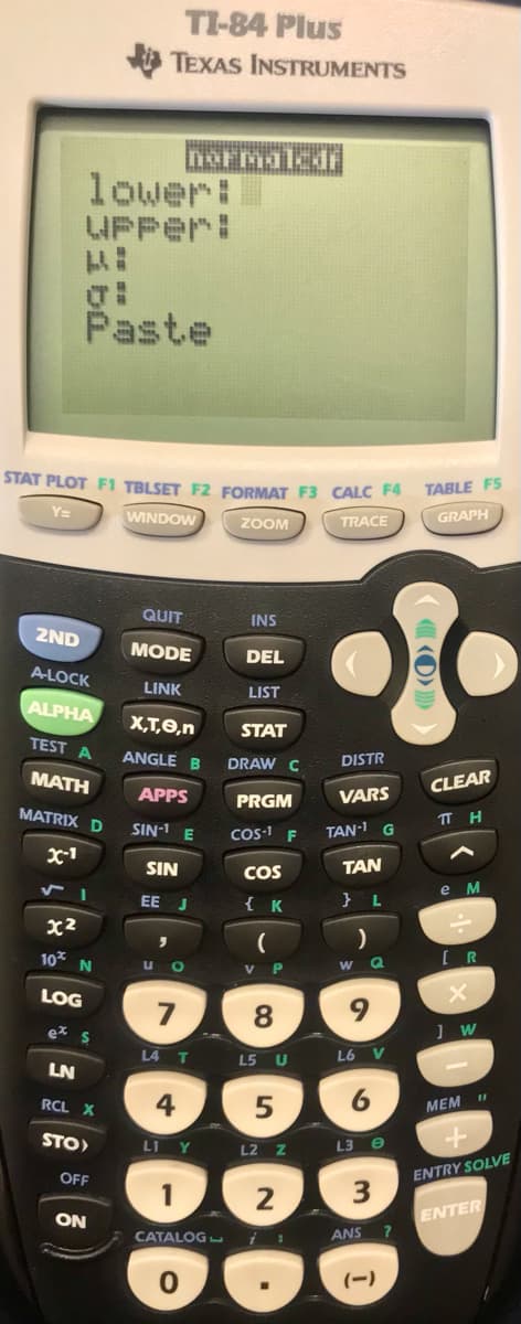 TI-84 Plus
TEXAS INSTRUMENTS
lower:
WPPer:
Paste
STAT PLOT F1 TBLSET F2 FORMAT F3 CALC F4
TABLE F5
Y=
WINDOW
ZOOM
GRAPH
TRACE
QUIT
INS
2ND
MODE
DEL
A-LOCK
LINK
LIST
ALPHA
X,T,0,n
STAT
TEST A
ANGLE B
DRAW C
DISTR
MATH
CLEAR
APPS
PRGM
VARS
MATRIX D
TT H
SIN-1 E
COS-1
TAN-1 G
x-1
SIN
COS
TAN
е м
EE J
{ K
} L
x2
10
U O
V P
W Q
LOG
9.
ez s
L4 T
L6 V
L5 U
LN
4
6
11
RCL X
MEM
STO)
L1 Y
L3 e
L2 Z
OFF
ENTRY SOLVE
2
ON
ENTER
CATALOG
ANS
