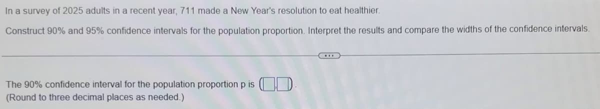 In a survey of 2025 adults in a recent year, 711 made a New Year's resolution to eat healthier.
Construct 90% and 95% confidence intervals for the population proportion. Interpret the results and compare the widths of the confidence intervals.
The 90% confidence interval for the population proportion p is O| D
(Round to three decimal places as needed.)
