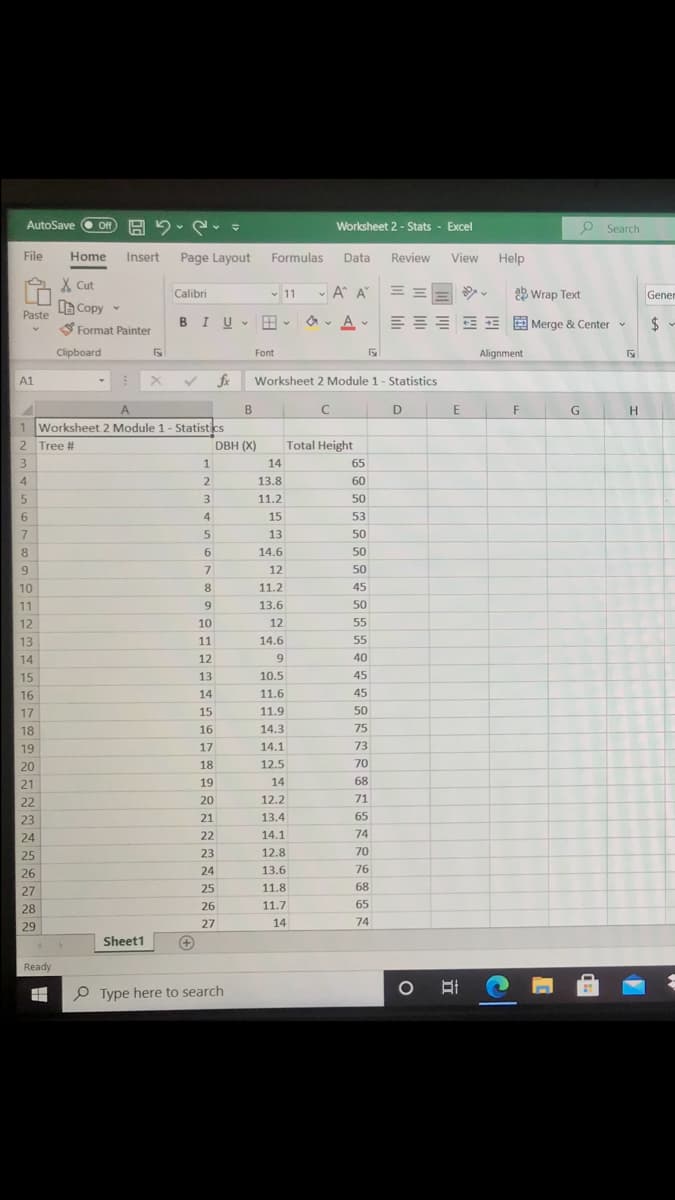 AutoSave O ff
Off
Worksheet 2 - Stats - Excel
O Search
File
Home
Insert
Page Layout
Formulas
Data
Review
View
Help
X Cut
Calibri
v 11
A A E
ab Wrap Text
Genen
Copy -
Paste
S Format Painter
BIU
EEE E E E Merge & Center v
2$
V
Clipboard
Font
Alignment
A1
fx
Worksheet 2 Module 1 - Statistics
A.
B
E
F
H
1 Worksheet 2 Module 1- Statistics
2 Tree #
DBH (X)
Total Height
3
1
14
65
4
13.8
60
5.
11.2
50
4
15
53
7
13
50
8
6.
14.6
50
9
7
12
50
10
8
11.2
45
11
9
13.6
50
12
10
12
55
13
11
14.6
55
14
12
9.
40
15
13
10.5
45
16
14
11.6
45
17
15
11.9
50
18
16
14.3
75
19
17
14.1
73
20
18
12.5
70
21
19
14
68
22
20
12.2
71
23
21
13.4
65
24
22
14.1
74
25
23
12.8
70
26
24
13.6
76
27
25
11.8
68
28
26
11.7
65
29
27
14
74
Sheet1
Ready
P Type here to search
el
