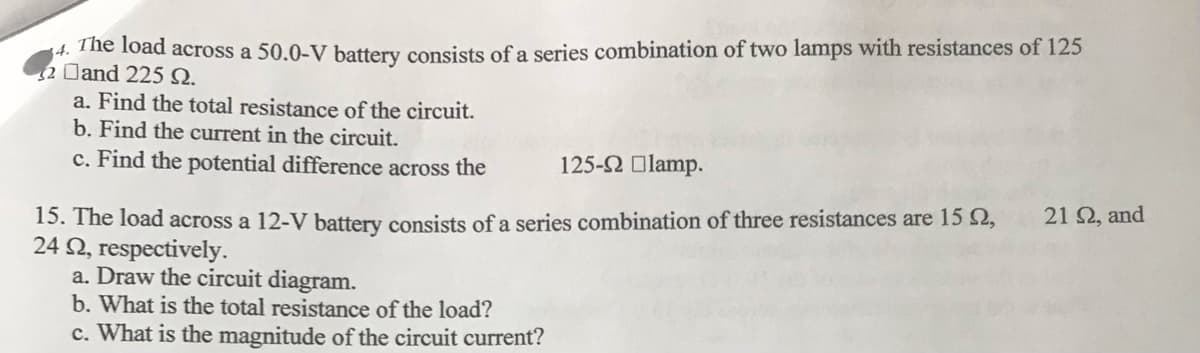 The load across a 50.0-V battery consists of a series combination of two lamps with resistances of 125
$2 Dand 225 N.
a. Find the total resistance of the circuit.
b. Find the current in the circuit.
c. Find the potential difference across the
125-2 Olamp.
21 2, and
15. The load across a 12-V battery consists of a series combination of three resistances are 15 2,
24 N, respectively.
a. Draw the circuit diagram.
b. What is the total resistance of the load?
c. What is the magnitude of the circuit current?
