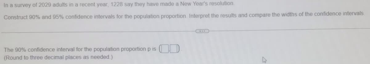 In a survey of 2029 adults in a recent year, 1228 say they have made a New Year's resolution.
Construct 90% and 95% confidence intervals for the population proportion. Interpret the results and compare the widths of the confidence intervals.
The 90% confidence interval for the population proportion p is ( D
(Round to three decimal places as needed.)
