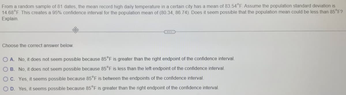 From a random sample of 81 dates, the mean record high daily temperature in a certain city has a mean of 83.54°F. Assume the population standard deviation is
14.68°F. This creates a 95% confidence interval for the population mean of (80.34, 86.74). Does it seem possible that the population mean could be less than 85°F?
Explain.
Choose the correct answer below.
O A. No, it does not seem possible because 85°F is greater than the right endpoint of the confidence interval.
O B. No, it does not seem possible because 85°F is less than the left endpoint of the confidence interval.
O C. Yes, it seems possible because 85°F is between the endpoints of the confidence interval.
O D. Yes, it seems possible because 85°F is greater than the right endpoint of the confidence interval.
