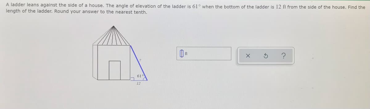 A ladder leans against the side of a house. The angle of elevation of the ladder is 61° when the bottom of the ladder is 12 ft from the side of the house. Find the
length of the ladder. Round your answer to the nearest tenth.
61°
12
