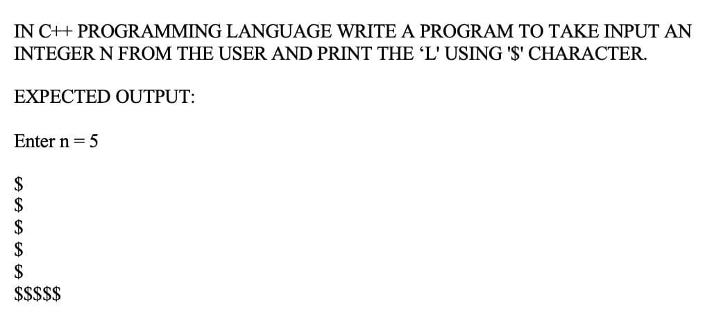 IN C++ PROGRAMMING LANGUAGE WRITE A PROGRAM TO TAKE INPUT AN
INTEGER N FROM THE USER AND PRINT THE 'L' USING '$' CHARACTER.
EXPECTED OUTPUT:
Enter n = 5
2$
$
$$$$$
