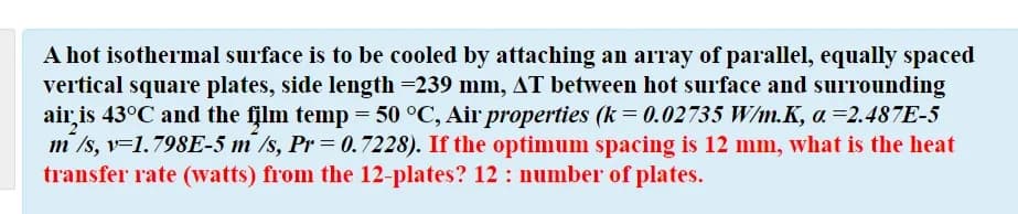 A hot isothermal surface is to be cooled by attaching an array of parallel, equally spaced
vertical square plates, side length =239 mm, AT between hot surface and surrounding
air is 43°C and the film temp = 50 °C, Air properties (k = 0.02735 W/m.K, a =2.487E-5
m /s, v=1.798E-5 m /s, Pr= 0.7228). If the optimum spacing is 12 mm, what is the heat
transfer rate (watts) from the 12-plates? 12 : number of plates.
