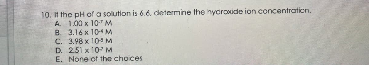 10. If the pH of a solution is 6.6, determine the hydroxide ion concentration.
A. 1.00 x 10-7 M
B.
3.16 x
10-4 M
C. 3.98 x
10-8 M
D. 2.51 x 10-7 M
E. None of the choices