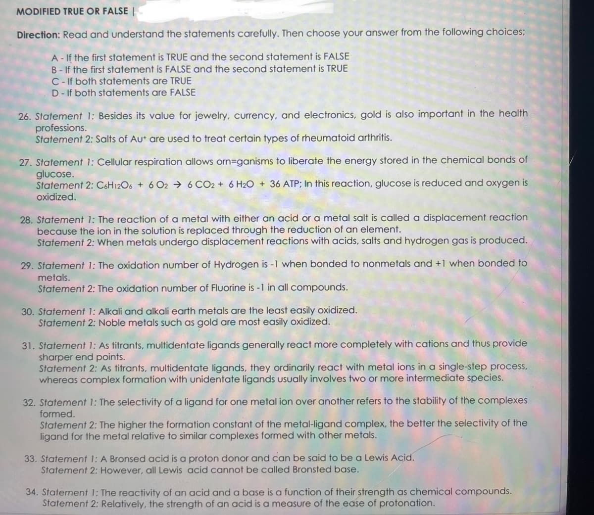 MODIFIED TRUE OR FALSE
Direction: Read and understand the statements carefully. Then choose your answer from the following choices;
A - If the first statement is TRUE and the second statement is FALSE
B-If the first statement is FALSE and the second statement is TRUE
C-If both statements are TRUE
D- If both statements are FALSE
26. Statement 1: Besides its value for jewelry, currency, and electronics, gold is also important in the health
professions.
Statement 2: Salts of Aut are used to treat certain types of rheumatoid arthritis.
27. Statement 1: Cellular respiration allows orn=ganisms to liberate the energy stored in the chemical bonds of
glucose.
Statement 2: C6H12O6 + 6 026 CO2 + 6H2O + 36 ATP; In this reaction, glucose is reduced and oxygen is
oxidized.
28. Statement 1: The reaction of a metal with either an acid or a metal salt is called a displacement reaction
because the ion in the solution is replaced through the reduction of an element.
Statement 2: When metals undergo displacement reactions with acids, salts and hydrogen gas is produced.
29. Statement 1: The oxidation number of Hydrogen is -1 when bonded to nonmetals and +1 when bonded to
metals.
Statement 2: The oxidation number of Fluorine is -1 in all compounds.
30. Statement 1: Alkali and alkali earth metals are the least easily oxidized.
Statement 2: Noble metals such as gold are most easily oxidized.
31. Statement 1: As titrants, multidentate ligands generally react more completely with cations and thus provide
sharper end points.
Statement 2: As titrants, multidentate ligands, they ordinarily react with metal ions in a single-step process,
whereas complex formation with unidentate ligands usually involves two or more intermediate species.
32. Statement 1: The selectivity of a ligand for one metal ion over another refers to the stability of the complexes
formed.
Statement 2: The higher the formation constant of the metal-ligand complex, the better the selectivity of the
ligand for the metal relative to similar complexes formed with other metals.
33. Statement 1: A Bronsed acid is a proton donor and can be said to be a Lewis Acid.
Statement 2: However, all Lewis acid cannot be called Bronsted base.
34. Statement 1: The reactivity of an acid and a base is a function of their strength as chemical compounds.
Statement 2: Relatively, the strength of an acid is a measure of the ease of protonation.