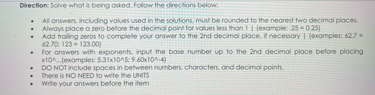 Direction: Solve what is being asked. Follow the directions below;
All answers, including values used in the solutions, must be rounded to the nearest two decimal places.
Always place a zero before the decimal point for values less than 1 | (example: .25 = 0.25)
Add trailing zeros to complete your answer to the 2nd decimal place, if necessary | (examples: 62.7 =
62.70; 123 123.00)
For answers with exponents, input the base number up to the 2nd decimal place before placing
x10^...(examples: 5.31x10^5; 9.60x10^-4)
●
●
●
DO NOT include spaces in between numbers, characters, and decimal points.
There is NO NEED to write the UNITS
Write your answers before the item