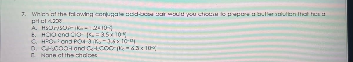 7. Which of the following conjugate acid-base pair would you choose to prepare a buffer solution that has a
pH of 4.20?
A. HSO4/SO42- (Ka = 1.2x10-2)
B. HCIO and CIO- (Ka = 3.5 x 10-8)
C. HPO42 and PO4-3 (Ka = 3.6 x 10-13)
D. C6H5COOH and C6H5COO- (Ka = 6.3 x 10-5)
E. None of the choices