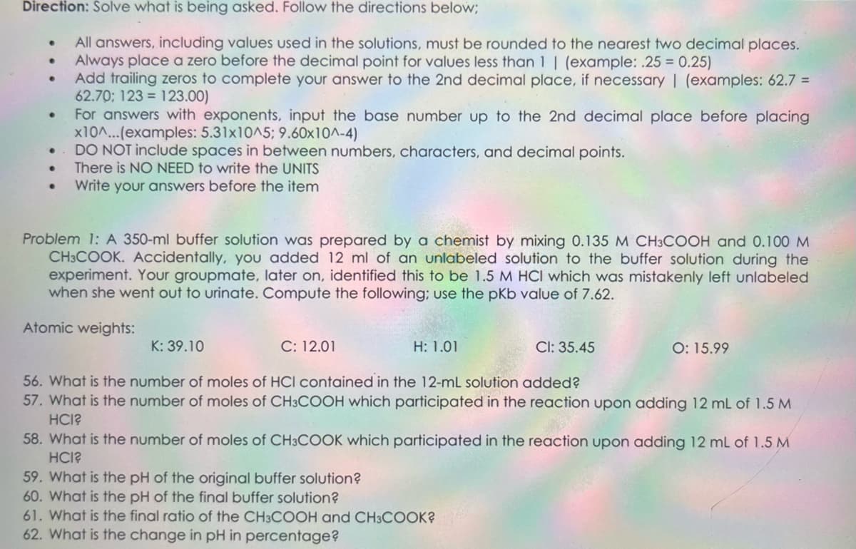 Direction: Solve what is being asked. Follow the directions below;
All answers, including values used in the solutions, must be rounded to the nearest two decimal places.
Always place a zero before the decimal point for values less than 1 | (example: .25 = 0.25)
Add trailing zeros to complete your answer to the 2nd decimal place, if necessary | (examples: 62.7 =
62.70; 123 123.00)
●
●
●
For answers with exponents, input the base number up to the 2nd decimal place before placing
x10^...(examples: 5.31x10^5; 9.60x10^-4)
DO NOT include spaces in between numbers, characters, and decimal points.
There is NO NEED to write the UNITS
Write your answers before the item
Problem 1: A 350-ml buffer solution was prepared by a chemist by mixing 0.135 M CH3COOH and 0.100 M
CH3COOK. Accidentally, you added 12 ml of an unlabeled solution to the buffer solution during the
experiment. Your groupmate, later on, identified this to be 1.5 M HCI which was mistakenly left unlabeled
when she went out to urinate. Compute the following; use the pKb value of 7.62.
Atomic weights:
K: 39.10
C: 12.01
H: 1.01
59. What is the pH of the original buffer solution?
60. What is the pH of the final buffer solution?
CI: 35.45
56. What is the number of moles of HCI contained in the 12-mL solution added?
57. What is the number of moles of CH3COOH which participated in the reaction upon adding 12 mL of 1.5 M
HCI?
O: 15.99
58. What is the number of moles of CH3COOK which participated in the reaction upon adding 12 mL of 1.5 M
HCI?
61. What is the final ratio of the CH3COOH and CH3COOK?
62. What is the change in pH in percentage?