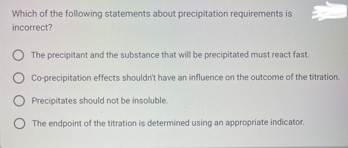 Which of the following statements about precipitation requirements is
incorrect?
O The precipitant and the substance that will be precipitated must react fast.
O Co-precipitation effects shouldn't have an influence on the outcome of the titration.
O Precipitates should not be insoluble.
O The endpoint of the titration is determined using an appropriate indicator.