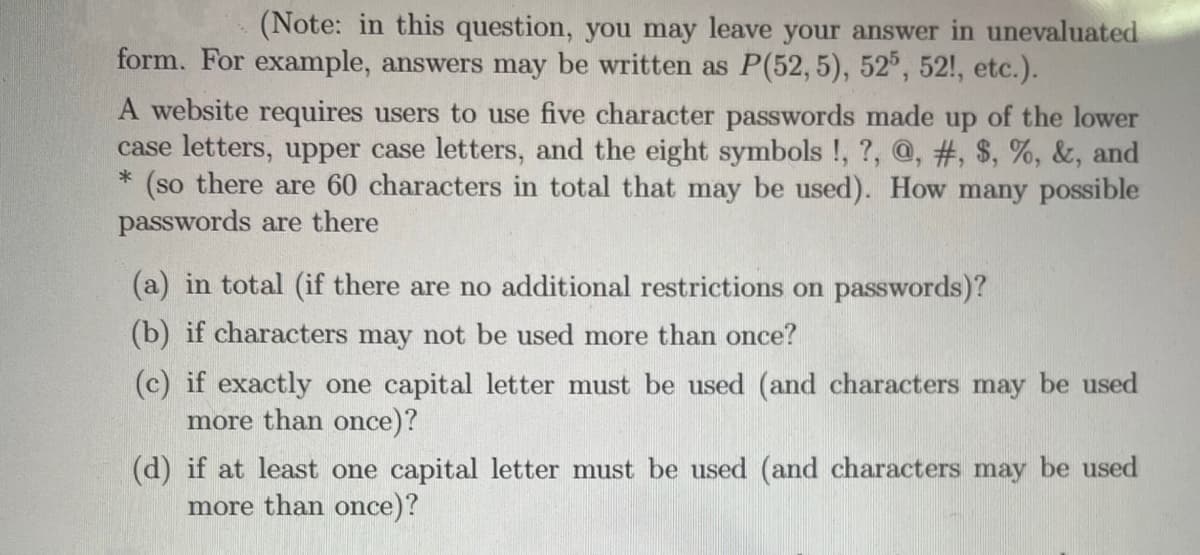 (Note: in this question, you may leave your answer in unevaluated
form. For example, answers may be written as P(52, 5), 52°, 52!, etc.).
A website requires users to use five character passwords made up of the lower
case letters, upper case letters, and the eight symbols !, ?, @, #, $, %, &, and
(so there are 60 characters in total that may be used). How many possible
passwords are there
(a) in total (if there are no additional restrictions on passwords)?
(b) if characters may not be used more than once?
(c) if exactly one capital letter must be used (and characters may be used
more than once)?
(d) if at least one capital letter must be used (and characters may be used
more than once)?
