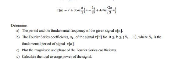 x[n] = 2 + 3cos
+ 4sin
Determine:
a) The period and the fundamental frequency of the given signal x[n].
b) The Fourier Series coefficients, ag, of the signal x[n] for 0 sk s (No – 1), where N, is the
fundamental period of signal x[n].
c) Plot the magnitude and phase of the Fourier Series coefficients.
d) Calculate the total average power of the signal.
