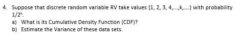 4. Suppose that discrete random variable RV take values {1, 2, 3, 4,.,k,.} with probability
1/2.
a) What is its Cumulative Density Function (CDF)?
b) Estimate the Variance of these data sets.
