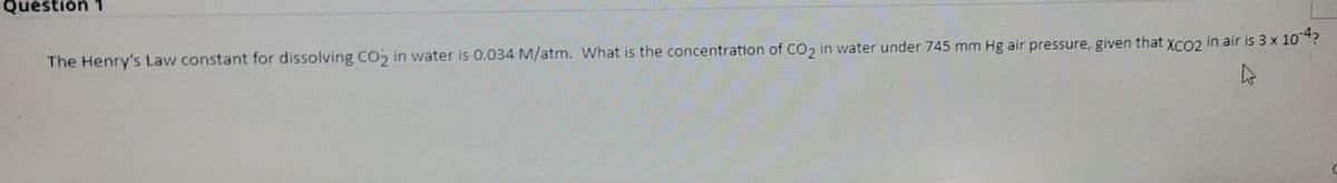 Question 1
The Henry's Law constant for dissolving Co, in water is 0.034 M/atm. What is the concentration of Co2 in water under 745 mm Hg air pressure, given that XcO2 in air is 3 x 104?
