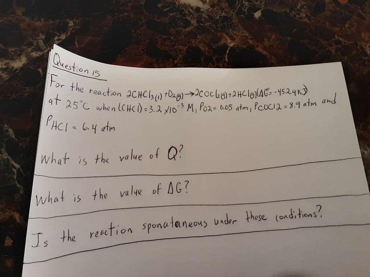 For the reaction 2CHC l3(1) tDag)-→2coe l0)12HCI0(AG= -45 2.4 K)
at 25°C when (CHCI) =3.2 x103 M, Po2= 6.05 atm, PcoCia =8.9 atm and
Question 15
zaction 2CHC13) +Da19)→2C0e 66)12HC16AG= -452.4 KJ
at
25°C when (CHCi)=3.2 VID3 M, Po2= 6.05 atm, PCOCI2=8.9 atm and
For
the
rea
PHCI = 6.4 atm
what is the value of Q?
Te the reaction sponataneous under these conditions?
Is
What is the valye of AG?
