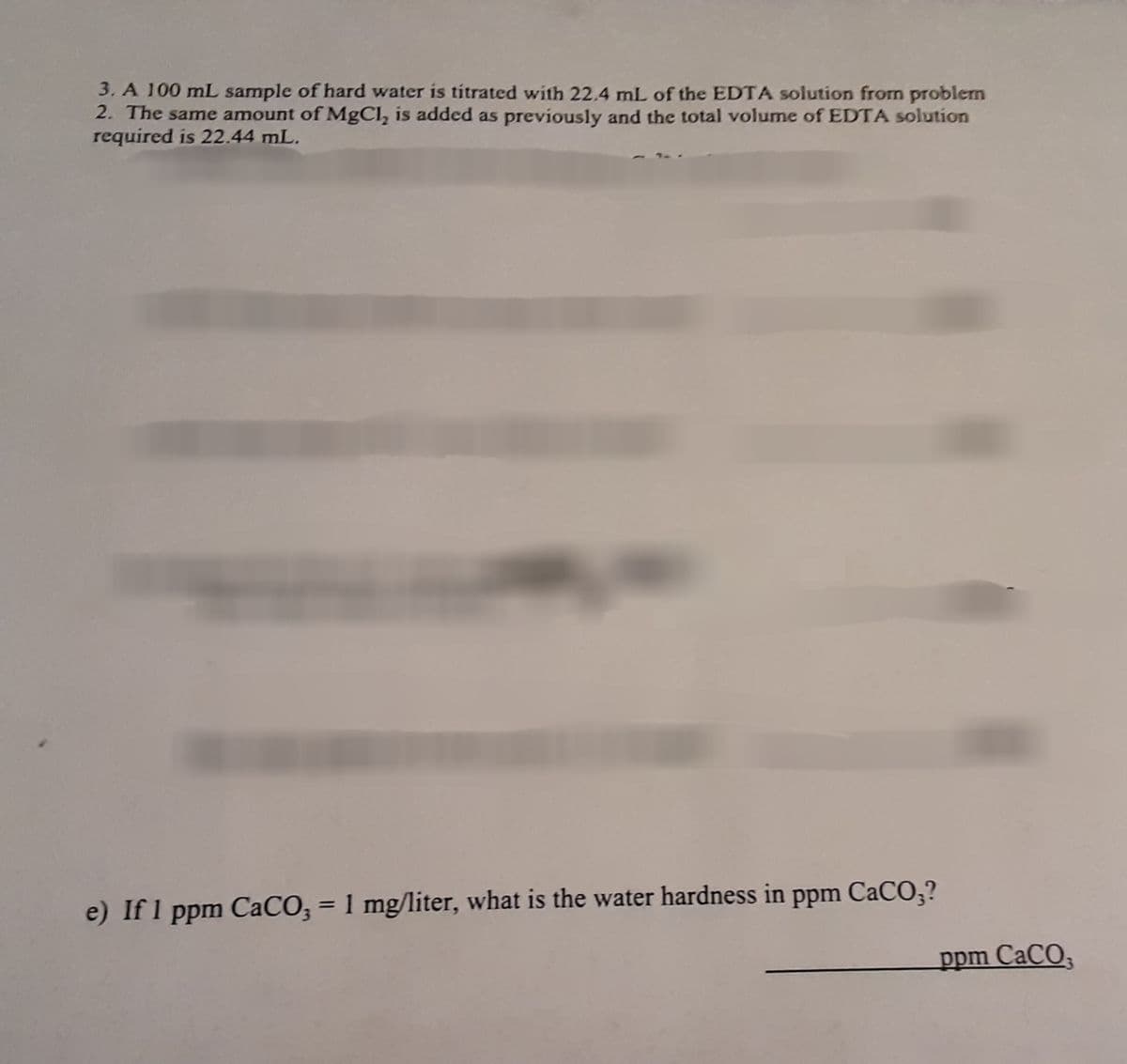 3. A 100 mL sample of hard water is titrated with 22.4 mL of the EDTA solution from problem
2. The same amount of MgCl, is added as previously and the total volume of EDTA solution
required is 22.44 mL.
e) If 1 ppm CaCO;
= 1 mg/liter, what is the water hardness in
ppm CaCO;?
ppm CaCO,
