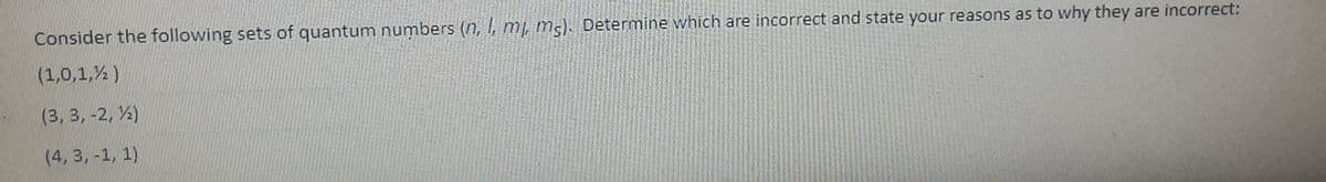 Consider the following sets of quantum numbers (n, , mị m5). Determine which are incorrect and state your reasons as to why they are incorrect:
(1,0,1,% )
(3, 3, -2, %)
(4, 3, -1, 1)
