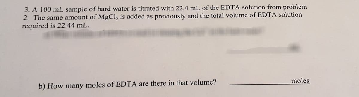 3. A 100 mL sample of hard water is titrated with 22.4 mL of the EDTA solution from problem
2. The same amount of MgCl, is added as previously and the total volume of EDTA solution
required is 22.44 mL.
moles
b) How many moles of EDTA are there in that volume?
