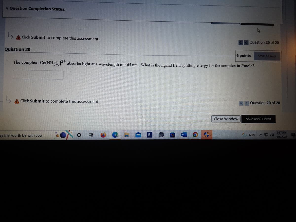 * Question Completion Status:
Click Submit to complete this assessment.
Question 20 of 20
Quèstion 20
6 points
The complex [Co(NH3)6] absorbs light at a wavelength of 465 nm. What is the ligand field splitting energy for the complex in J/mole?
Save Answer
Click Submit to complete this assessment.
«<Question 20 of 20
Close Window
Save and Submit
5:37 PM
ay the Fourth be with you
В.
65°F A 4)
5/5/2022
