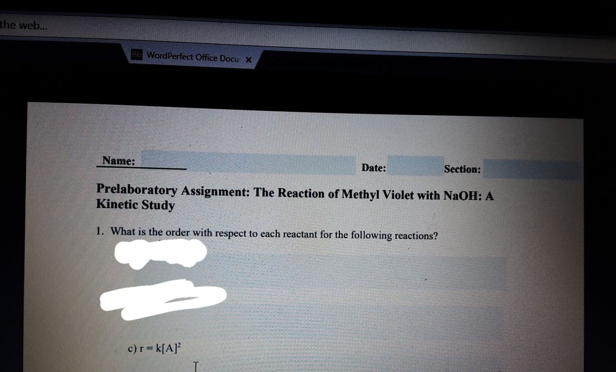 the web...
Bb WordPerfect Office Docu X
Name:
Date:
Section:
Prelaboratory Assignment: The Reaction of Methyl Violet with NaOH: A
Kinetic Study
1. What is the order with respect to each reactant for the following reactions?
c) r = k[A]²
