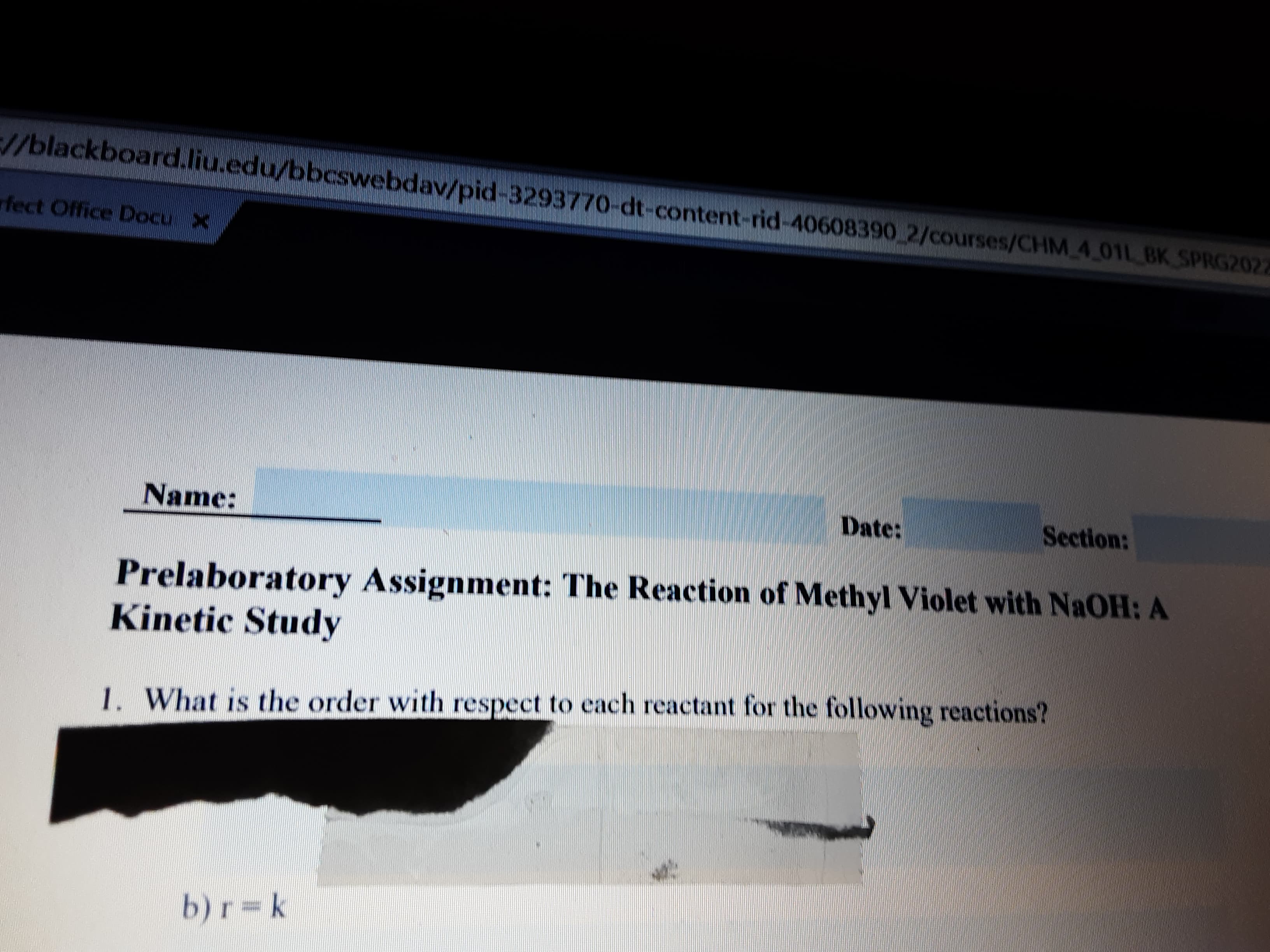 //blackboard.liu.edu/bbcswebdav/pid-3293770-dt-content-rid-40608390 2/courses/CHM 4 01L BK SPRG2022
rfect Office Docu X
Name:
Date:
Section:
Prelaboratory Assignment: The Reaction of Methyl Violet with NAOH: A
Kinetic Study
1. What is the order with respect to each reactant for the following reactions?
