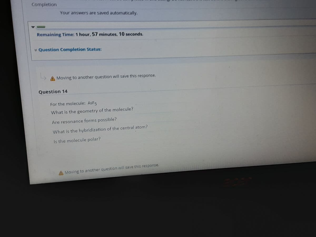 Completion
Your answers are saved automatically.
Remaining Time: 1 hour, 57 minutes, 10 seconds.
Question Completion Status:
A Moving to another question will save this response.
Question 14
For the molecule: ASF5
What is the geometry of the molecule?
Are resonance forms possible?
What is the hybridization of the central atom?
Is the molecule polar?
A Moving to another question will save this response.

