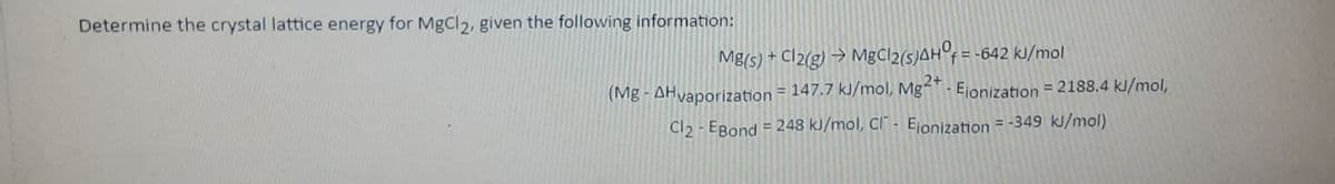 Determine the crystal lattice energy for MgCl2, given the following information:
Cl2(g) → Mgčl2(s)AH°f = -642 kJ/mol
2+
(Mg - AHvaporization = 147.7 kJ/mol, Mg- Ejionization = 2188.4 kl/mol,
Cl2 - EBond = 248 kJ/mol, Cl" - Ejonization = -349 kJ/mol)
