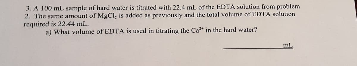 3. A 100 mL sample of hard water is titrated with 22.4 mL of the EDTA solution from problem
2. The same amount of MgCl, is added as previously and the total volume of EDTA solution
required is 22.44 mL.
a) What volume of EDTA is used in titrating the Ca²+ in the hard water?
mL
