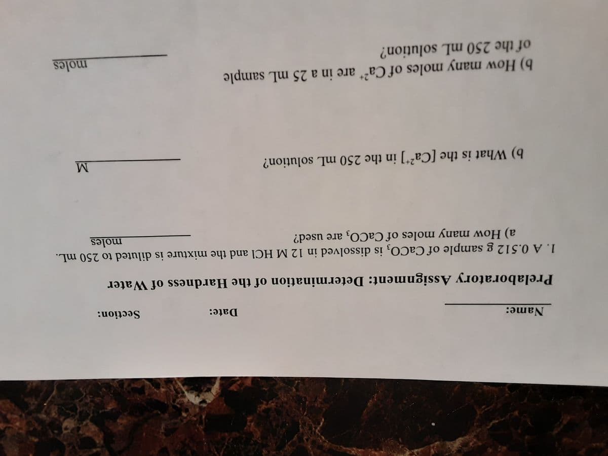 Name:
Date:
Section:
Prelaboratory Assignment: Determination of the Hardness of Water
1. A 0.512 g sample of CaCO, is dissolved in 12 M HCl and the mixture is diluted to 250 mL.
a) How many moles of CaCO, are used?
moles
b) What is the [Ca²*] in the 250 mL solution?
b) How many moles of Ca²* are in a 25 mL sample
of the 250 mL solution?
moles

