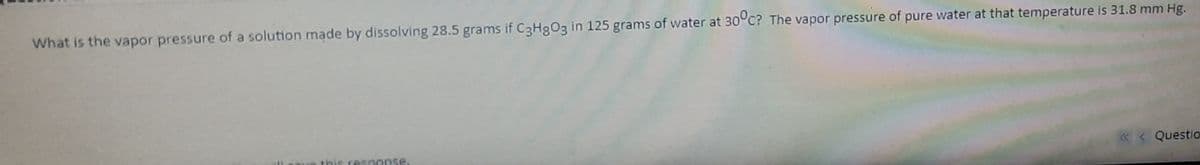 What is the vapor pressure of a solution made by dissolving 28.5 grams if C3H3O3 in 125 grams of water at 30°c? The vapor pressure of pure water at that temperature is 31.8 mm Hg.
« < Questio
response.
